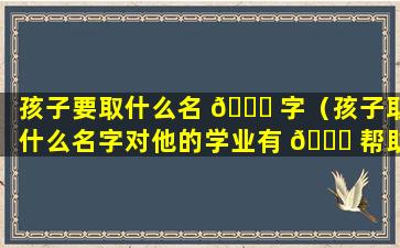 孩子要取什么名 💐 字（孩子取什么名字对他的学业有 🍀 帮助）